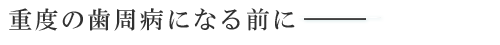 重度の歯周病になる前に